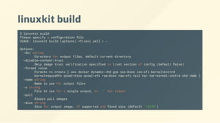 linuxkit build
$ linuxkit build
Please specify a configuration file
USAGE: linuxkit build [options] <file>[.yml] | -
Options:
-dir string
Directory for output files, default current directory
-disable-content-trust
Skip image trust verification specified in trust section of config (default false)
-format value
Formats to create [ aws docker dynamic-vhd gcp iso-bios iso-efi kernel+initrd
kernel+squashfs qcow2-bios qcow2-efi raw-bios raw-efi rpi3 tar tar-kernel-initrd vhd vmdk ]
-name string
Name to use for output files
-o string
File to use for a single output, or '-' for stdout
-pull
Always pull images
-size string
Size for output image, if supported and fixed size (default "1024M")
 