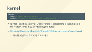 kernel
kernel:
image: linuxkit/kernel:4.14.51
cmdline: "console=tty0 console=ttyS0 console=ttyAMA0
kernel speci es a kernel Docker image, containing a kernel and a
lesystem tarball, eg containing modules.
https://github.com/linuxkit/linuxkit/blob/master/docs/kernels.md
커스텀 커널로 패치해서 빌드하기 용의
 