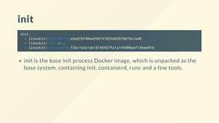 init
init:
- linuxkit/init:923355a5ed75f40ee394741829d42bf4b78cce46
- linuxkit/runc:v0.4
- linuxkit/containerd:f2bc1bda1ab18146967fa1a149800aaf14bee81b
init is the base init process Docker image, which is unpacked as the
base system, containing init, containerd, runc and a few tools.
 