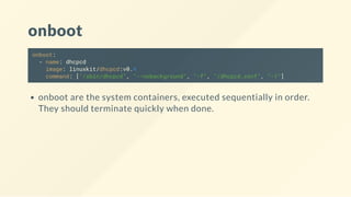 onboot
onboot:
- name: dhcpcd
image: linuxkit/dhcpcd:v0.4
command: ["/sbin/dhcpcd", "--nobackground", "-f", "/dhcpcd.conf", "-1"]
onboot are the system containers, executed sequentially in order.
They should terminate quickly when done.
 
