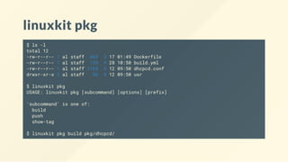 linuxkit pkg
$ ls -l
total 12
-rw-r--r-- 1 al staff 469 5 17 01:49 Dockerfile
-rw-r--r-- 1 al staff 159 4 28 10:50 build.yml
-rw-r--r-- 1 al staff 1168 4 12 09:50 dhcpcd.conf
drwxr-xr-x 3 al staff 96 4 12 09:50 usr
$ linuxkit pkg
USAGE: linuxkit pkg [subcommand] [options] [prefix]
'subcommand' is one of:
build
push
show-tag
$ linuxkit pkg build pkg/dhcpcd/
 