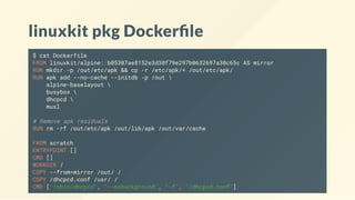 linuxkit pkg Docker le
$ cat Dockerfile
FROM linuxkit/alpine:1b05307ae8152e3d38f79e297b0632697a30c65c AS mirror
RUN mkdir -p /out/etc/apk && cp -r /etc/apk/* /out/etc/apk/
RUN apk add --no-cache --initdb -p /out 
alpine-baselayout 
busybox 
dhcpcd 
musl
# Remove apk residuals
RUN rm -rf /out/etc/apk /out/lib/apk /out/var/cache
FROM scratch
ENTRYPOINT []
CMD []
WORKDIR /
COPY --from=mirror /out/ /
COPY /dhcpcd.conf /usr/ /
CMD ["/sbin/dhcpcd", "--nobackground", "-f", "/dhcpcd.conf"]
 