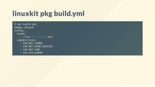 linuxkit pkg build.yml
$ cat build.yml
image: dhcpcd
config:
binds:
- /run/resolvconf:/etc
capabilities:
- CAP_NET_ADMIN
- CAP_NET_BIND_SERVICE
- CAP_NET_RAW
- CAP_SYS_ADMIN
 