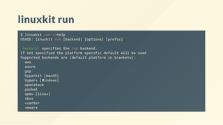 linuxkit run
$ linuxkit run --help
USAGE: linuxkit run [backend] [options] [prefix]
'backend' specifies the run backend.
If not specified the platform specific default will be used
Supported backends are (default platform in brackets):
aws
azure
gcp
hyperkit [macOS]
hyperv [Windows]
openstack
packet
qemu [linux]
vbox
vcenter
vmware
 
