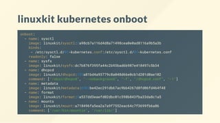 linuxkit kubernetes onboot
onboot:
- name: sysctl
image: linuxkit/sysctl:2a98cb7a116d4d8a71498cea0e0ad8116a9b5a3b
binds:
- /etc/sysctl.d/01-kubernetes.conf:/etc/sysctl.d/01-kubernetes.conf
readonly: false
- name: sysfs
image: linuxkit/sysfs:dc7b876f395fa44c2b93bad6b987e418497c5b34
- name: dhcpcd
image: linuxkit/dhcpcd:193a81bd4a93779c8a048d66e0cb1d201d0ae102
command: ["/sbin/dhcpcd", "--nobackground", "-f", "/dhcpcd.conf", "-1"]
- name: metadata
image: linuxkit/metadata:6962be42ec291db67ac9bb4267d8fd06fd464f48
- name: format
image: linuxkit/format:9a537dd3eaefd02dbc01c598b843fba33da8c1a5
- name: mounts
image: linuxkit/mount:a718496fa5ea2a7a9f7552eac64c7f3699fb6a86
command: ["/usr/bin/mountie", "/var/lib/"]
 