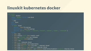 linuxkit kubernetes docker
services:
- name: docker
image: docker:18.03.0-ce-dind
capabilities:
- all
pid: host
mounts:
- type: bind
source: /sys/fs/cgroup
destination: /sys/fs/cgroup
options: ["rw","rbind","rshared","nosuid","noexec","nodev","relatime"]
binds:
- /dev:/dev
- /etc/resolv.conf:/etc/resolv.conf
- /etc/os-release:/etc/os-release
- /lib/modules:/lib/modules
- /run:/run
- /var:/var:rshared,rbind
- /var/lib/kubeadm:/etc/kubernetes
- /var/lib/cni/conf:/etc/cni/net.d:rshared,rbind
- /var/lib/cni/bin:/opt/cni/bin:rshared,rbind
- /var/lib/kubelet-plugins:/usr/libexec/kubernetes/kubelet-plugins:rshared,rbind
 