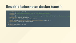 linuxkit kubernetes docker (cont.)
rootfsPropagation: shared
command: ["/usr/local/bin/docker-init", "/usr/local/bin/dockerd"]
runtime:
mkdir: ["/var/lib/kubeadm", "/var/lib/cni/conf", "/var/lib/cni/bin", "/var/lib/kubelet-plugins"
cgroupsPath: podruntime/docker
- name: kubernetes-docker-image-cache-common
image: linuxkit/kubernetes-docker-image-cache-common:2da94714...
cgroupsPath: podruntime/common-cache
files:
- path: /etc/kubelet.sh.conf
contents: ""
 