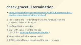 check graceful termination
https://cloudplatform.googleblog.com/2018/05/Kubernetes-best-
practices-terminating-with-grace.html
1. Pod is set to the “Terminating” State and removed from the
endpoints list of all Services
2. preStop Hook is executed
3. SIGTERM signal is sent to the pod
(만약 안될시 https://github.com/krallin/tini )
4. Kubernetes waits for a grace period
5. SIGKILL signal is sent to pod, and the pod is removed
 