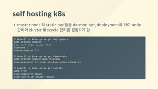 self hosting k8s
master node 의 static pod들을 daemon-set, deployment화 하여 node
관리와 cluster lifecycle 관리를 원활하게 함
$ kubectl -n kube-system get deployments
NAME DESIRED CURRENT
kube-controller-manager 2 2
kube-dns 1 1
kube-scheduler 2 2
$ kubectl -n kube-system get daemonsets
NAME DESIRED CURRENT NODE SELECTOR
kube-apiserver 1 1 node-role.kubernetes.io/master=
$ kubectl -n kube-system get secrets
NAME TYPE
kube-apiserver Opaque
kube-controller-manager Opaque
 