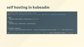 self hosting in kubeadm
# kubeadm alpha phase selfhosting --help
This command is not meant to be run on its own. See list of available subcommands.
Usage:
kubeadm alpha phase selfhosting [command]
Aliases:
selfhosting, selfhosted, self-hosting
Available Commands:
convert-from-staticpods Converts a static Pod-hosted control plane into a self-hosted one
Use "kubeadm alpha phase selfhosting [command] --help" for more information about a command.
 