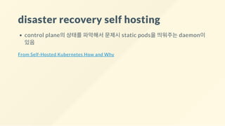 disaster recovery self hosting
control plane의 상태를 파악해서 문제시 static pods을 띄워주는 daemon이
있음
From Self-Hosted Kubernetes How and Why
 