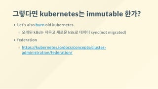 그렇다면kubernetes는immutable 한가?
Let's also burn old kubernetes.
오래된 k8s는 지우고 새로운 k8s로 데이터 sync(not migrated)
federation
https://kubernetes.io/docs/concepts/cluster-
administration/federation/
 