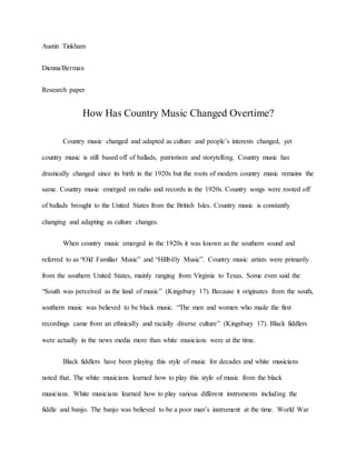 Austin Tinkham
Dienna/Berman
Research paper
How Has Country Music Changed Overtime?
Country music changed and adapted as culture and people’s interests changed, yet
country music is still based off of ballads, patriotism and storytelling. Country music has
drastically changed since its birth in the 1920s but the roots of modern country music remains the
same. Country music emerged on radio and records in the 1920s. Country songs were rooted off
of ballads brought to the United States from the British Isles. Country music is constantly
changing and adapting as culture changes.
When country music emerged in the 1920s it was known as the southern sound and
referred to as “Old Familiar Music” and “Hillbilly Music”. Country music artists were primarily
from the southern United States, mainly ranging from Virginia to Texas. Some even said the
“South was perceived as the land of music” (Kingsbury 17). Because it originates from the south,
southern music was believed to be black music. “The men and women who made the first
recordings came from an ethnically and racially diverse culture” (Kingsbury 17). Black fiddlers
were actually in the news media more than white musicians were at the time.
Black fiddlers have been playing this style of music for decades and white musicians
noted that. The white musicians learned how to play this style of music from the black
musicians. White musicians learned how to play various different instruments including the
fiddle and banjo. The banjo was believed to be a poor man’s instrument at the time. World War
 