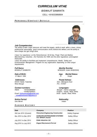 CURRICULUM VITAE
BISWAJIT SAMANTA
CELL: +919333868854
- 1 -
P E R S O N A L / C O N T A C T D E T A I L S
..........................
Job Competencies:
The ability to work under pressure and meet the targets, ability to work within a team, strong
professional personallity, good communication skills (Verbal and written) and the ability to
take charge and get things done.
I have 5 yr experience on the Petrochemical, Oil & Gas, Power Plant and Battery
Manufacturing industries , the Factories Act 1948 and the other regulations promulgated
thereunder.
I have the abillity to facilitate and implement comprehensive Health, Safety and
Environmental Management Program for any organization depending on their unique
requirements.
Full Name: Identity Number
BISWAJIT SAMANTA M1804204 (Valid 28/08/2024)
Date of Birth: Age: Marital Status:
21 March 1984 31 Single
Addresses: Postal Adress:
9/32-K Haldia Township Dist.- Midnapore East
West Bengal Pin.- 721607
Contact numbers: Languages:
INDIA: +919333868854 Bengali – Home Language
+918927554523 English – Speak, Read, Write
Email: bishusamanta@gmail.com Hindi – Speak, Read, Write
biswajitsamanta75@yahoo.in
Notice Period: Nationality:
One Month Indian
C A R E E R H I S T O R Y
Date Company Position
Still Jan 2014 (Current) Petrochem Engineering Construction Safety Engineer
Nov 2014 to Dec 2014 KUWAITIS DISTINGUISHED SYSTEMS
CO. GROUP, Kuwait
Safety Officer
July 2012 to Dec 2013 Exide Industries Ltd Safety Officer
Aug 2010 to July 2012 Engsol Electromech Pvt Ltd Safety Officer
 