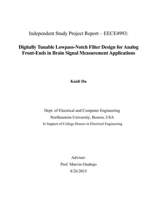 Independent Study Project Report – EECE4993:
Digitally Tunable Lowpass-Notch Filter Design forAnalog
Front-Ends in Brain Signal MeasurementApplications
Kaidi Du
Dept. of Electrical and Computer Engineering
Northeastern University, Boston, USA
In Support of College Honors in Electrical Engineering
Advisor:
Prof. Marvin Onabajo
8/26/2015
 