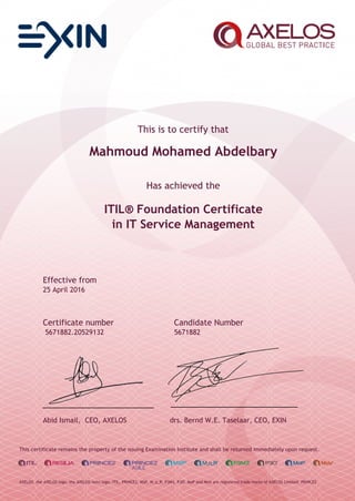 This is to certify that
Mahmoud Mohamed Abdelbary
Has achieved the
ITIL® Foundation Certificate
in IT Service Management
Effective from
25 April 2016
Certificate number Candidate Number
5671882.20529132 5671882
Abid Ismail, CEO, AXELOS drs. Bernd W.E. Taselaar, CEO, EXIN
This certificate remains the property of the issuing Examination Institute and shall be returned immediately upon request.
AXELOS, the AXELOS logo, the AXELOS swirl logo, ITIL, PRINCE2, MSP, M_o_R, P3M3, P3O, MoP and MoV are registered trade marks of AXELOS Limited. PRINCE2
 