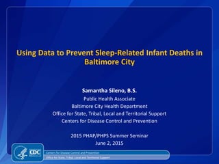 Using Data to Prevent Sleep-Related Infant Deaths in
Baltimore City
Samantha Sileno, B.S.
Public Health Associate
Baltimore City Health Department
Office for State, Tribal, Local and Territorial Support
Centers for Disease Control and Prevention
2015 PHAP/PHPS Summer Seminar
June 2, 2015
Centers for Disease Control and Prevention
Office for State, Tribal, Local and Territorial Support
 