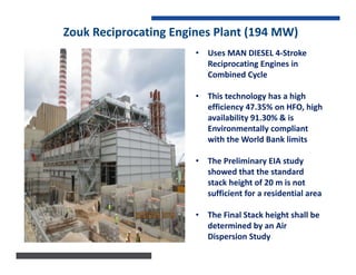 Zouk Reciprocating Engines Plant (194 MW)
• Uses MAN DIESEL 4-Stroke
Reciprocating Engines in
Combined Cycle
• This technology has a high
efficiency 47.35% on HFO, high
availability 91.30% & is
Environmentally compliant
with the World Bank limits
• The Preliminary EIA study
showed that the standard
stack height of 20 m is not
sufficient for a residential area
• The Final Stack height shall be
determined by an Air
Dispersion Study
 
