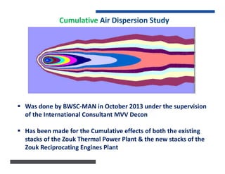 Cumulative Air Dispersion Study
 Was done by BWSC-MAN in October 2013 under the supervision
of the International Consultant MVV Decon
 Has been made for the Cumulative effects of both the existing
stacks of the Zouk Thermal Power Plant & the new stacks of the
Zouk Reciprocating Engines Plant
 