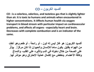 CO – ‫ﺍﻟﻛﺭﺑﻭﻥ‬ ‫ﺃﻛﺳﻳﺩ‬
CO : is a colorless, odorless, and tasteless gas that is slightly lighter
than air. It is toxic to humans and animals when encountered in
higher concentrations. It Affects human health via oxygen
transport in blood stream with particular impact on cardiovascular
problems, and affects all organs - especially heart and brain.
Decreases with complete combustion and is an indicator of the
same.
‫ﺍﻟﻛﺭﺑﻭﻥ‬ ‫ﺃﻛﺳﻳﺩ‬:‫ﻟﻳﺱ‬ ‫ﻏﺎﺯ‬ ‫ﻫﻭ‬‫ﻟﻪ‬ّ‫ﺃﺧﻑ‬ ‫ﻭﻫﻭ‬ ‫ﻁﻌﻡ‬ ‫ﺃﻭ‬ ، ‫ﺭﺍﺋﺣﺔ‬ ‫ﺃﻭ‬ ، ‫ﻟﻭﻥ‬
‫ﺑﻘﻠﻳﻝ‬ ‫ﺍﻟﻬﻭﺍء‬ ‫ﻣﻥ‬.ً‫ﺍ‬‫ّﺯ‬‫ﻛ‬‫ﻣﺭ‬ ‫ﻛﺎﻥ‬ ‫ﺇﺫﺍ‬ ‫ﻭﺍﻟﺣﻳﻭﺍﻥ‬ ‫ﻟﻺﻧﺳﺎﻥ‬ ً‫ﺎ‬‫ﺳﺎﻣ‬ ‫ﻳﻛﻭﻥ‬.‫ﺭ‬ّ‫ﺛ‬‫ﻳﺅ‬
‫ﻭﺍﻟﺩﻣﺎﻍ‬ ،‫ﺍﻟﻘﻠﺏ‬ ‫ﻋﻠﻰ‬ ‫ﻭﺗﺄﺛﻳﺭﻩ‬ ‫ﺍﻟﺩﻡ‬ ‫ﻓﻲ‬ ‫ﺩﺧﻭﻟﻪ‬ ‫ﺧﻼﻝ‬ ‫ﻣﻥ‬ ‫ﺍﻟﺻﺣﺔ‬ ‫ﻋﻠﻰ‬
‫ﺍﻷﻋﺿﺎء‬ ‫ﻭﻛﺎﻓﺔ‬.‫ﻟﻬﺎ‬ ‫ّﺭ‬‫ﺷ‬‫ﻣﺅ‬ ‫ﻭﻫﻭ‬ ‫ﺍﻹﺣﺗﺭﺍﻕ‬ ‫ﻋﻣﻠﻳﺔ‬ ‫ﺇﻛﺗﻣﺎﻝ‬ ‫ﻣﻊ‬ ‫ﻳﻧﺧﻔﺽ‬.
 