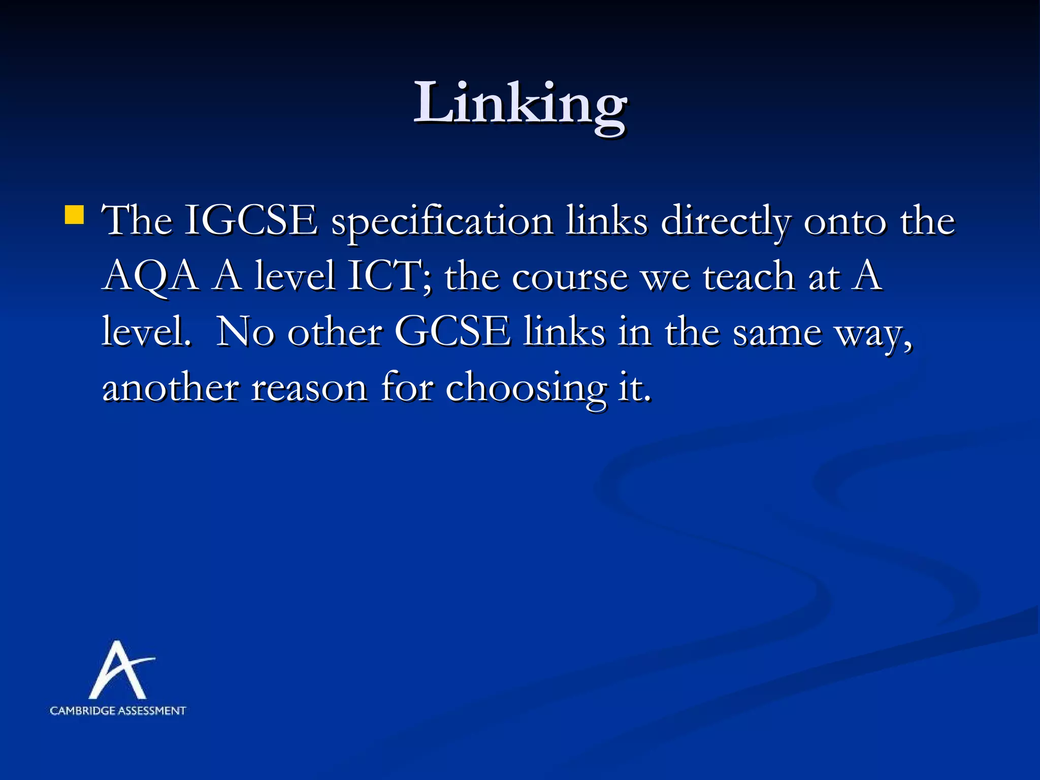 Linking The IGCSE specification links directly onto the AQA A level ICT; the course we teach at A level.  No other GCSE links in the same way, another reason for choosing it. 