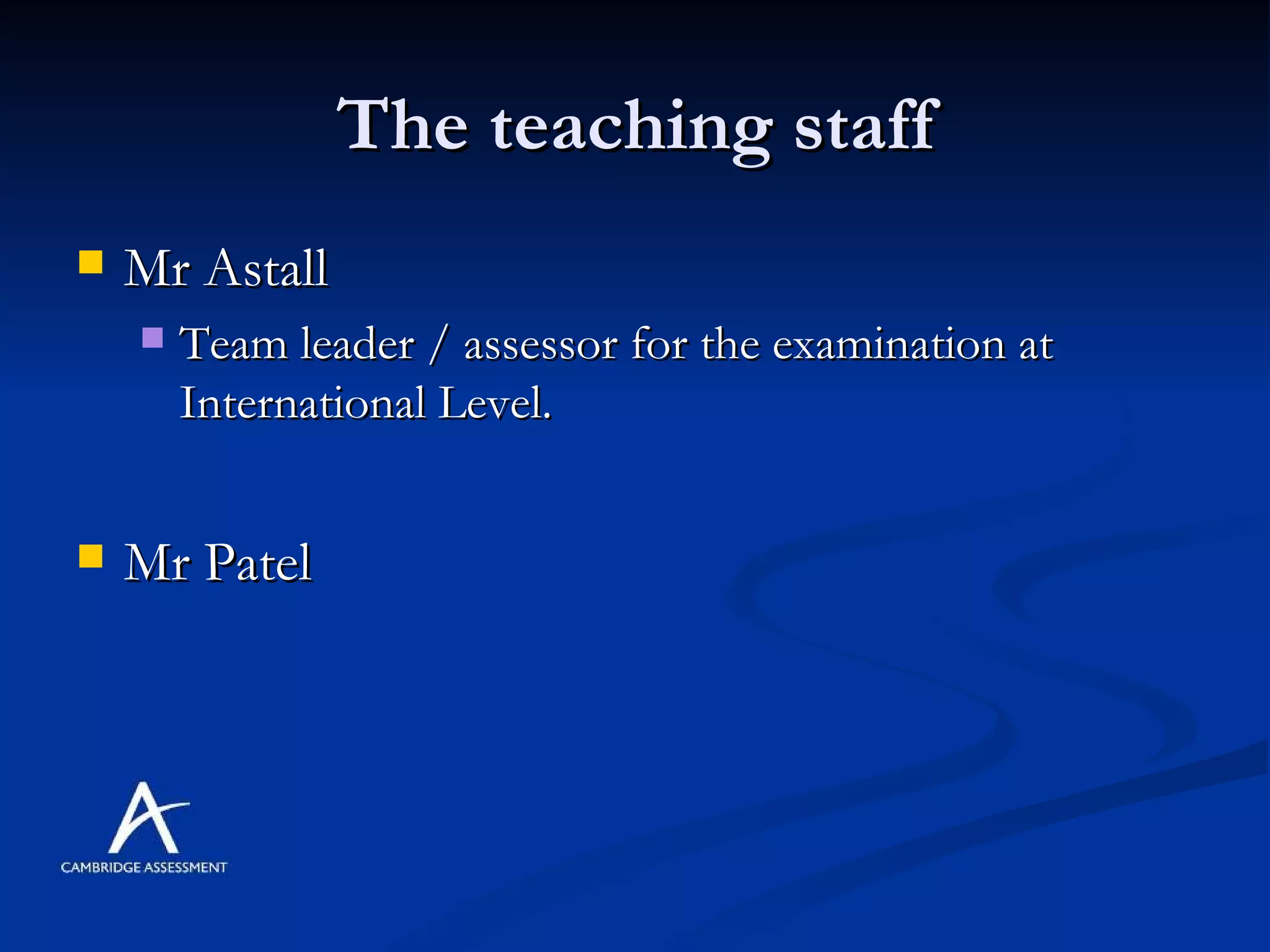 The teaching staff Mr Astall Team leader / assessor for the examination at International Level. Mr Patel 