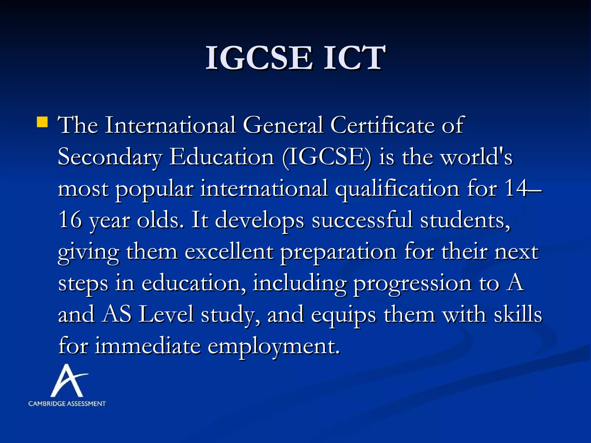 IGCSE ICT The International General Certificate of Secondary Education (IGCSE) is the world's most popular international qualification for 14–16 year olds. It develops successful students, giving them excellent preparation for their next steps in education, including progression to A and AS Level study, and equips them with skills for immediate employment.  