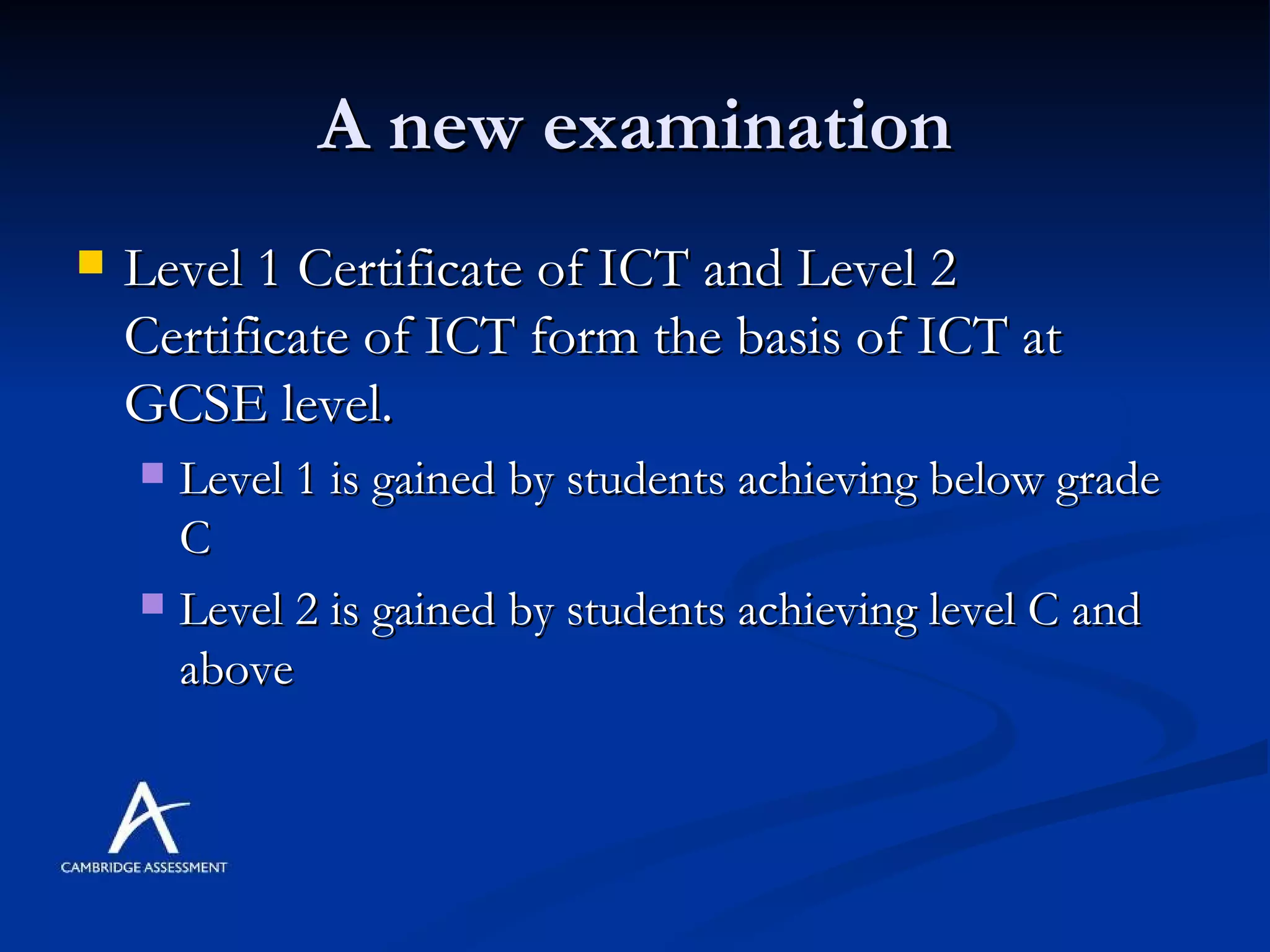 A new examination Level 1 Certificate of ICT and Level 2 Certificate of ICT form the basis of ICT at GCSE level.  Level 1 is gained by students achieving below grade C Level 2 is gained by students achieving level C and above 