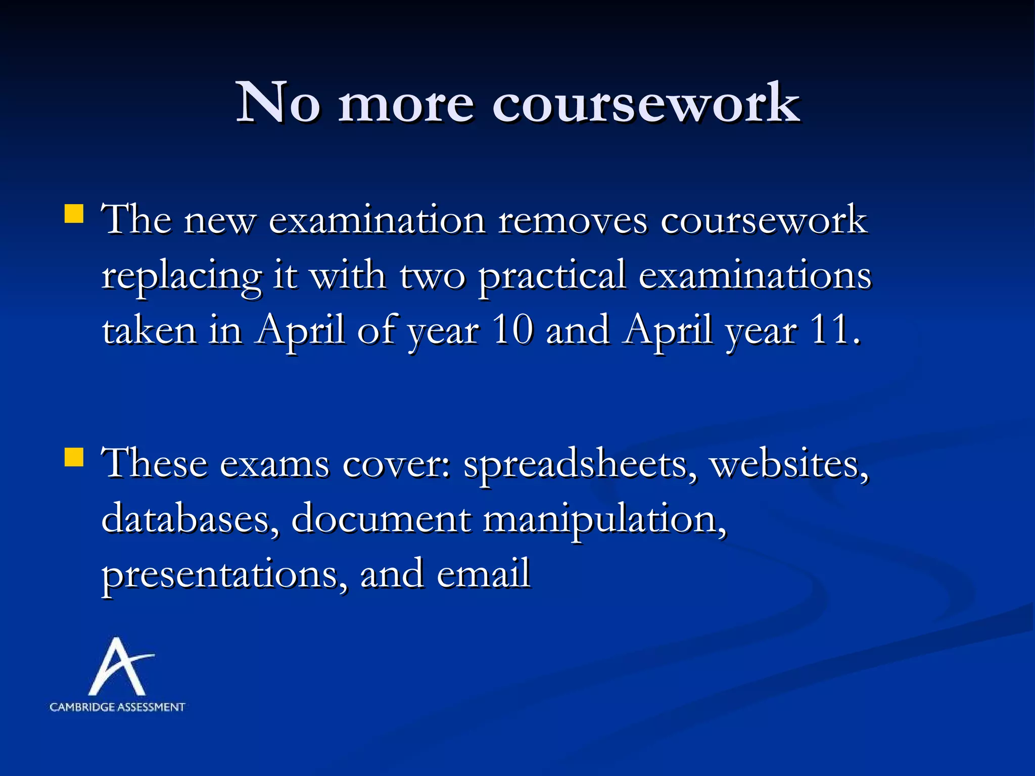 No more coursework The new examination removes coursework replacing it with two practical examinations taken in April of year 10 and April year 11. These exams cover: spreadsheets, websites, databases, document manipulation, presentations, and email  