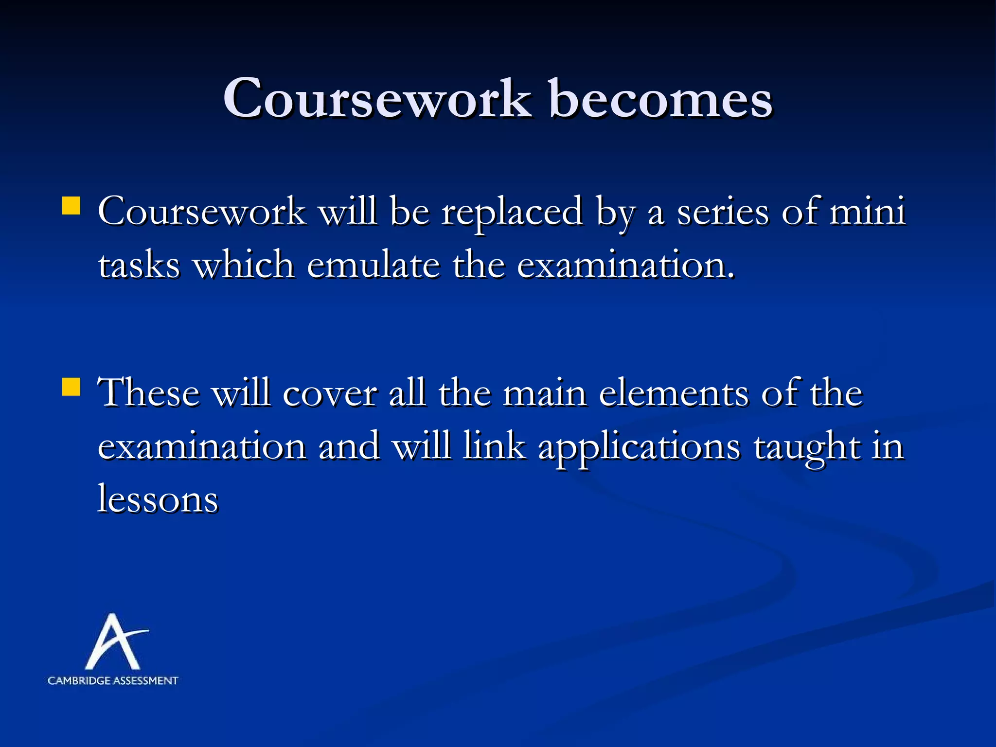 Coursework becomes Coursework will be replaced by a series of mini tasks which emulate the examination. These will cover all the main elements of the examination and will link applications taught in lessons  