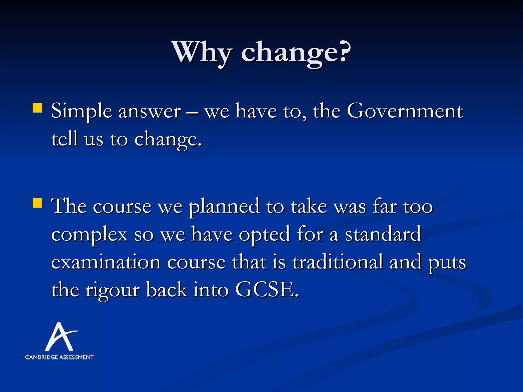 Why change? Simple answer – we have to, the Government tell us to change. The course we planned to take was far too complex so we have opted for a standard examination course that is traditional and puts the rigour back into GCSE.  