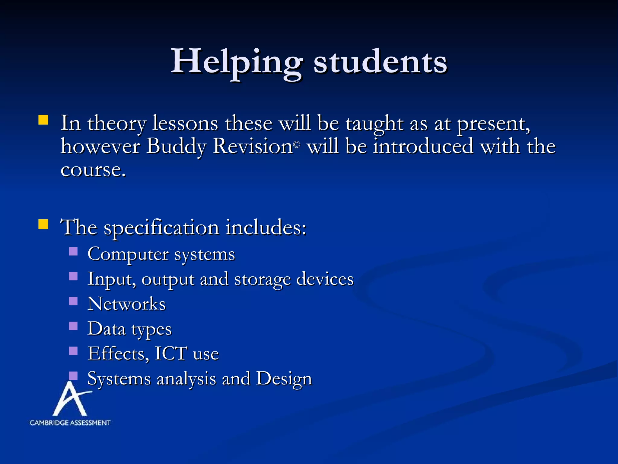 Helping students In theory lessons these will be taught as at present, however Buddy Revision ©  will be introduced with the course. The specification includes: Computer systems Input, output and storage devices Networks Data types Effects, ICT use Systems analysis and Design 