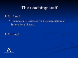 The teaching staff Mr Astall Team leader / assessor for the examination at International Level. Mr Patel 