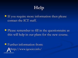 Help If you require more information then please contact the ICT staff. Please remember to fill in the questionnaire as this will help in our plans for the new course.  Further information from: http://www.igcseict.info/ 