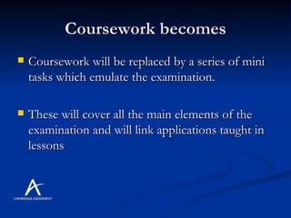 Coursework becomes Coursework will be replaced by a series of mini tasks which emulate the examination. These will cover all the main elements of the examination and will link applications taught in lessons  
