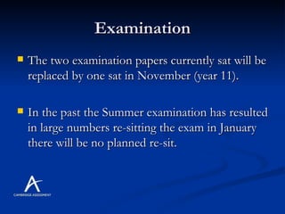 Examination The two examination papers currently sat will be replaced by one sat in November (year 11). In the past the Summer examination has resulted in large numbers re-sitting the exam in January there will be no planned re-sit. 