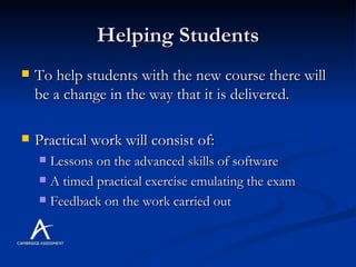 Helping Students To help students with the new course there will be a change in the way that it is delivered. Practical work will consist of: Lessons on the advanced skills of software A timed practical exercise emulating the exam Feedback on the work carried out 