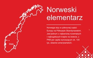 Norweski
elementarz
Norwegia leży w północnej części
Europy na Półwyspie Skandynawskim.
Jest jednym z najbardziej rozwiniętych
i najbogatszych krajów na świecie, z
PKB per capita wynoszącym ok. 100
tys. dolarów amerykańskich.
1
 