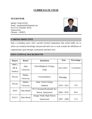 CURRICULUM VITAE
M.SUKUMAR
Mobile: 9566218704
Email :msukumar464@gmail.com
No.27/12, Elumalai Street,
Ayanavaram,
Chennai – 600023.
CAREER OBJECTIVE
Seek a rewarding career with a growth oriented organization that would enable me to
utilize my technical knowledge and personal skill sets to work towards the fulfillment of
organizational goals through commitment and hard work.
EDUCATIONAL BACKGROUND
Degree Board Institution Year Percentage
MBA (
HR &
Finance)
Anna
University
VeltechHightech College,
Avadi
2013-2015 7.6 (CGPA)
M.com
Madras
University
Correspondence Pursuing
B.Com
Madras
University
Annai Violet College,
Ambattur 2010 – 2013 73%
H.S.C State Board
W.P.A.SoundaraPandianHr.Sec
School, Ayanavaram 2008 – 2010 80%
S.S.L.C State Board
Arangai Naidu High School,
Ayanavaram 2007 – 2008 71%
 