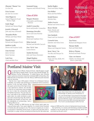 Annual
Report
2012-2013
– CONTINUED –
21
Zhuonan “Shauna” Liu
Cai Yan Yun
Erica Luciano
Joe and Sue Luciano
Anna Magavern
Samuel Magavern II and
Monica Angle
Emily Mugel
Richard and Tamara Mugel
Jennifer O’Donnell
John and Amy O’Donnell
Alexandra Pfeifer
William and Diane Pfeifer
Hannah Porter
Richard and Margaret Porter
Kathleen Scully
Dennis and Suzanne Scully
Gina Sterman
James Sterman
Karen Sterman
Leah Trow
Clark and Kim Trow
Susannah Young
Augustus and Deborah Young
Classof2016
Margaret Brannon
Christopher and Monique
Brannon
Anabel Cornacchio
Kevin and Jennifer Cornacchio
Dominique Detwiller
Steven and Gina Detwiler
Anna Fretz
David and Stephanie Fretz
Milan Gacioch
Michael and Michelle Gacioch
Zisu “Xi Xi” Guo
Lumen Brown
Annika Hocieniec
John and Tracey Hocieniec
Abigail Hopkins
Doug and Kyle Hopkins
Kaitlin Hughes
David and Kathy Hughes
Erin Melber
Brian and Pam Melber
Kendyl Kratzer
Melinda Mets
Andrea Scaccia
Michael and Sarina Scaccia
Bessie Shiroki
Kathy Shiroki and
Cynthia Monaco
Sara Smolarek
Daniel and Lisa Smolarek
Consuela Sowa
Zdzislaw and Arleta Sowa
Yuha Tomita
Manae and Shigeyuki Tomita
Kerui “Kerry” Xu
Tao-alhz and Xiaoyan Xu
Kira Yerfeev
Sergei and Amy (Kelly ‘85)
Yerofeev
Classof2017
Tara Porter
Richard and Margaret Porter
Mariam Shafik
Ihab and Wafa Shafik
Rebecca Thomas
Richard and Paula Thomas
Clare von Simson
Charles von Simson and
Erin St. John Kelly
O
n a spring trip to Maine, Head of School, Jody Douglass caught
up with Nancy Hewitt Holler ’55 and Jane Genske Briggs ’52.
Barbara Fischer McQueeney ’74 asked Nancy, who recently
made a generous donation toward an endowed SEM scholarship, why
SEM was still so important in her life. Nancy’s SEM story will resonate
with our alumnae.
“By the time I was in 8th grade in School 16 on Delaware Avenue
in Buffalo, my mother was working as a substitute home economics
teacher in the city high schools. After
she spent some time at the high school
I was destined to attend, she decided
to look for an alternative and arranged
for me to take the scholarship exam
for Buffalo Seminary. The rest was his-
tory. I was able to go to SEM and three
years later, my sister enrolled as well,
also with scholarship help. My mother’s
foresight and wisdom at that time, and
the availability of scholarships, had a
lifelong effect on us.
“Being a student at SEM during my high school years gave me
many priceless gifts. Four years together in a small school resulted
in friends who still are dear to me. The chance to explore art, to learn
to sing parts in beautiful choral music, to paint sets and even have a
small part in a play--all this certainly enriched my life. But what was
Portland Maine Visit
unique at SEM was the culture of taking learning seriously.
“As I write this, it is clearer still that being a student at SEM
instilled in me the great gift of enjoying learning, which has
enriched my life ever since.”
Above: Nancy Hewitt Holler ’55, Jody Douglass, Jane
Genske Briggs ’52, Barbara Fischer McQueeney ‘74
Left: Jane Genske Briggs ’52 purchased this Karel Appel
entitled, I am an Animal, at the David Anderson Charita-
ble Trust Collections’ Auction. Jane’s donation benefitted
SEM and several other WNY community organizations.
The art work is proudly displayed in SEM’s front hall.
 