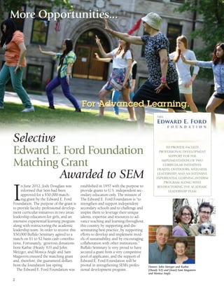 2
I
n June 2012, Jody Douglass was
informed that Sem had been
approved for a $50,000 match-
ing grant by the Edward E. Ford
Foundation. The purpose of the grant is
to provide faculty professional develop-
ment curricular initiatives in two areas:
leadership education for girls, and an
intensive experiential learning program
along with restructuring the academic
leadership team. In order to receive this
$50,000 Buffalo Seminary agreed to a
match on $1 to $2 basis cash contribu-
tions. Fortunately, generous donations
from Kathie (Heasly ’63) and John
Metzger, and Monica Angle and Sam
Magavern ensured the matching grant
and, therefore, the guaranteed dollars
from the foundation last spring.
The Edward E. Ford Foundation was
established in 1957 with the purpose to
provide grants to U.S. independent sec-
ondary education only. The mission of
The Edward E. Ford Foundation is “to
strengthen and support independent
secondary schools and to challenge and
inspire them to leverage their unique
talents, expertise and resources to ad-
vance teaching and learning throughout
this country by supporting and dis-
seminating best practice, by supporting
efforts to develop and implement mod-
els of sustainability, and by encouraging
collaboration with other institutions.”
Buffalo Seminary is very proud to have
secured a grant from a very competitive
pool of applicants, and the support of
Edward E. Ford Foundation will be
pivotal in strengthening SEM’s profes-
sional development program.
Selective
Edward E. Ford Foundation
Matching Grant
Awarded to SEM
TO PROVIDE FACULTY
PROFESSIONAL DEVELOPMENT
SUPPORT FOR THE
IMPLEMENTATION OF TWO
CURRICULAR INITIATIVES:
HEALTH, OUTDOORS, WELLNESS,
LEADERSHIP; AND AN INTENSIVE
EXPERIENTIAL LEARNING INTERIM
PROGRAM ALONG WITH
RESTRUCTURING THE ACADEMIC
LEADERSHIP TEAM
Donors: John Metzger and Kathie
(Heasly ‘63) and (inset) Sam Magavern
and Monica Angle
More Opportunities...
For Advanced Learning.
 