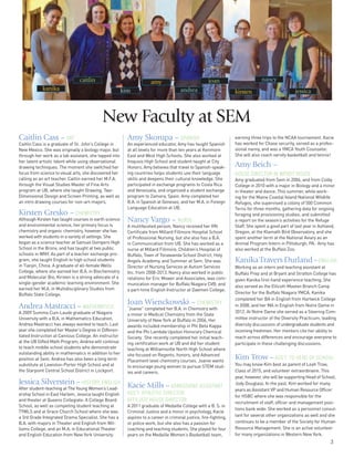 3
Caitlin Cass – ART
Caitlin Cass is a graduate of St. John’s College in
New Mexico. She was originally a biology major, but
through her work as a lab assistant, she tapped into
her latent artistic talent while using observational
drawing techniques. The moment she switched her
focus from science to visual arts, she discovered her
calling as an art teacher. Caitlin earned her M.F.A.
through the Visual Studies Master of Fine Arts
program at UB, where she taught Drawing, Two-
Dimensional Design and Screen Printing, as well as
an intro drawing courses for non-art-majors.
Kirsten Gresko – CHEMISTRY
Although Kirsten has taught courses in earth science
and environmental science, her primary focus is
chemistry and organic chemistry, however she has
worked with students in a variety of settings. She
began as a science teacher at Samuel Gompers High
School in the Bronx, and has taught at two public
schools in WNY. As part of a teacher exchange pro-
gram, she taught English to high school students
in Tianjin, China. A graduate of all-female Wells
College, where she earned her B.A. in Biochemistry
and Molecular Bio, Kirsten is a strong advocate of a
single-gender academic learning environment. She
earned her M.A. in Multidisciplinary Studies from
Buffalo State College.
Andrea Mastracci – MATHEMATICS
A 2009 Summa Cum Laude graduate of Niagara
University with a B.A. in Mathematics Education,
Andrea Mastracci has always wanted to teach. Last
year she completed her Master’s Degree in Differen-
tiated Instruction at Canisius College. An instructor
at the UB Gifted Math Program, Andrea will continue
to teach middle school students who demonstrate
outstanding ability in mathematics in addition to her
position at Sem. Andrea has also been a long term
substitute at Lewiston-Porter High School and at
the Starpoint Central School District in Lockport.
Jessica Silverstein–HISTORY, ENGLISH
After student-teaching at The Young Women’s Lead-
ership School in East Harlem, Jessica taught English
and theater at Queens Collegiate: A College Board
School, as well as competing student teaching at
TYWLS and at Grace Church School where she was
a 3rd Grade Integrated Drama Specialist. She has a
B.A. with majors in Theater and English from Wil-
liams College, and an M.A. in Educational Theater
and English Education from New York University.
Amy Skorupa – SPANISH
An experienced educator, Amy has taught Spanish
at all levels for more than ten years at Kenmore
East and West High Schools. She also worked at
Iroquois High School and student taught at City
Honors. Amy believes that travel to Spanish-speak-
ing countries helps students use their language
skills and deepens their cultural knowledge. She
participated in exchange programs to Costa Rica
and Venezuela, and organized a student exchange
program to Zamora, Spain. Amy completed her
B.A. in Spanish at Geneseo, and her M.A. in Foreign
Language Education at UB.
Nancy Vargo – NURSE
A multifaceted person, Nancy received her RN
Certificate from Millard Fillmore Hospital School
of Professional Nursing, but she also has a B.A.
in Communication from UB. She has worked as a
nurse at Millard Fillmore, Children’s Hospital of
Buffalo, Town of Tonawanda School District, Holy
Angels Academy, and Summer at Sem. She was
Director of Nursing Services at Autism Services
Inc. from 2008-2013. Nancy also worked in public
relations for Eric Mower and Associates, was com-
munication manager for Buffalo Niagara CVB, and
a part-time English Instructor at Daemen College.
Joan Wienckowski – CHEMISTRY
“Joanie” completed her B.A. in Chemistry with
a minor in Medical Chemistry from the State
University of New York at Buffalo in 2006. Her
awards included membership in Phi Beta Kappa
and the Phi Lambda Upsilon Honorary Chemical
Society. She recently completed her initial teach-
ing certification work at UB and did her student
teaching at Williamsville North High School where
she focused on Regents, honors, and Advanced
Placement level chemistry courses. Joanie wants
to encourage young women to pursue STEM stud-
ies and careers.
Kacie Mills –ADMISSIONS ASSISTANT
ASS’T. ATHLETIC DIRECTOR
AFFILIATE HOUSE DIRECTOR
A 2011 graduate of Medaille College with a B. S. in
Criminal Justice and a minor in psychology, Kacie
aspires to a career in criminal justice, fire-fighting,
or police work, but she also has a passion for
coaching and teaching students. She played for four
years on the Medaille Women’s Basketball team,
earning three trips to the NCAA tournament. Kacie
has worked for Chase security, served as a profes-
sional nanny, and was a YMCA Youth Counselor.
She will also coach varsity basketball and tennis!
Amy Beich –
HOUSE DIRECTOR IN WENDT HOUSE
Amy graduated from Sem in 2006, and from Colby
College in 2010 with a major in Biology and a minor
in theater and dance. This summer, while work-
ing for the Maine Coastal Island National Wildlife
Refuges, she supervised a colony of 500 Common
Terns for three months, gathering data for ongoing
foraging and provisioning studies, and submitted
a report on the season’s activities for the Refuge
Staff. She spent a good part of last year in Ashland,
Oregon, at the Klamath Bird Observatory, and she
spent another term at the National Aviary as an
Animal Program Intern in Pittsburgh, PA. Amy has
also worked at the Buffalo Zoo.
KanikaTravers Durland–ENGLISH
Working as an intern and teaching assistant at
Buffalo Prep and at Bryant and Stratton College has
given Kanika first-hand experience teaching. She
also served as the Ellicott-Masten Branch Camp
Director for the Buffalo Niagara YMCA. Kanika
completed her BA in English from Hartwick College
in 2008, and her MA in English from Notre Dame in
2012. At Notre Dame she served as a Steering Com-
mittee instructor of the Diversity Practicum, leading
diversity discussions of undergraduate students and
incoming freshmen. Her mentors cite her ability to
reach across differences and encourage everyone to
participate in these challenging discussions.
Kim Trow–ASS’T. TO HEAD OF SCHOOL
You may know Kim best as parent of Leah Trow,
Class of 2015, and volunteer extraordinaire. This
year, however, she will be supporting Head of School,
Jody Douglass. In the past, Kim worked for many
years as Assistant VP and Human Resource Officer
for HSBC where she was responsible for the
recruitment of staff, officer and management posi-
tions bank wide. She worked as a personnel consul-
tant for several other organizations as well and she
continues to be a member of the Society for Human
Resource Management. She is an active volunteer
for many organizations in Western New York.
kanika
caitlin
kim
amy
andrea
joan
kirsten
nancy
jessica
New Faculty at SEM
 