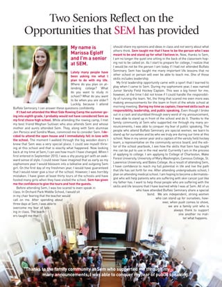 4
Two Seniors Reflect on the
Opportunities that SEM has provided
My name is
Marissa Egloff
and I’m a senior
at SEM.
Lately many people have
been asking me what I
plan to do with my life.
Where do you plan on at-
tending college? What
do you want to study in
school? What do you want
to be when you are older?
Luckily, because I attend
Buffalo Seminary, I can answer these questions confidently.
If I had not attended the West Side Rowing Camp the summer go-
ing into eighth grade, I probably would not have considered Sem as
my first choice high school. While attending the rowing camp, I met
my best friend Meghan Sullivan who also attends Sem and whose
mother and aunts attended Sem. They, along with Sem alumnae
Jen Persico and Sondra Maas, convinced me to consider Sem. I de-
cided to attend the open house and I immediately fell in love with
the school. The moment I walked through the big wooden doors I
knew that Sem was a very special place. I could see myself thriv-
ing at this school and that is exactly what happened. Now looking
back at my time at Sem, I can see how much I have changed. When I
first entered in September 2010, I was a shy young girl with an awk-
ward sense of style. I could never have imagined that as early as my
sophomore year I would blossom into a talkative and outgoing Sem
girl. On the first day of my freshmen year, I would have guaranteed
that I would never give a tour of the school. However, I was horribly
mistaken. I have given at least thirty tours of the schools and have
hosted many girls when they have visited the school. Sem has given
me the confidence to give the tours and host the guests.
Before attending Sem, I was too scared to even speak in
class. In Orchard Park Middle School, I would sit
in my chair fearing that the teacher would
call on me. After spending about
three days at Sem, I was able to
overcome my fear of talk-
ing in class. The teach-
ers taught me that I
should share my opinions and ideas in class and not worry about what
others think. Sem taught me that I have to be the person who I was
meant to be and stand up for what I believe in. Now, thanks to Sem,
I am no longer the quiet one sitting in the back of the classroom hop-
ing not to be called on. As I start to prepare for college, I realize that
I would be not be the person I am today if I had not attended Buffalo
Seminary. Sem has taught me many important life lessons that no
other school or person will ever be able to teach me. One of those
skills includes leadership.
My first leadership opportunity came with a sport that I learned to
play when I came to Sem. During my sophomore year, I was named
Junior Varsity Field Hockey Captain. This was a big honor for me;
however, at the time I did not know if I could handle the responsibil-
ity of running the team. Yet, the thing that scared me even more was
making announcements for the team in front of the whole school at
morning meeting. During my time as captain, I learned skills such as
responsibility, leadership, and public speaking. Even though I broke
out in a rash and stumbled through every word of my announcement,
I was able to stand up in front of the school and do it. Thanks to the
family community at Sem who supported me through my many an-
nouncements, I was able to conquer my fear of public speaking. The
people who attend Buffalo Seminary are special women, we learn to
stand up for ourselves and be who we truly are during our time at this
school. Now in my senior year and a captain of the varsity field hockey
team, a representative on the community service board, and the edi-
tor of the school yearbook, I see how the skills that Sem has taught
me can be put to use in the real world. Currently I am in the process
of applying to college. I am applying to College of Charleston, Wake
Forest University, University of Mary Washington, Canisius College, St.
Lawrence University, and Bates College. As a result of attending Sem,
I have confidence to reach my full potential in life and live the path
that life has set forth for me. After attending undergraduate school, I
plan on attending medical school. I am hoping to become a dermatolo-
gist who will help patients who are suffering with skin cancer just like
my father has. I want to help those people who are suffering with the
skills and life lessons that I have learned while I was at Sem. All of us
who have attended Buffalo Seminary share a special
bond. We are independent, strong women
who can stand up for ourselves; how-
ever, when push comes to shove,
we are a family unit who is
always there to support
one another no mat-
ter what happens.
“Thanks to the family community at Sem who supported me through my
many announcements, I was able to conquer my fear of public speaking.”
 