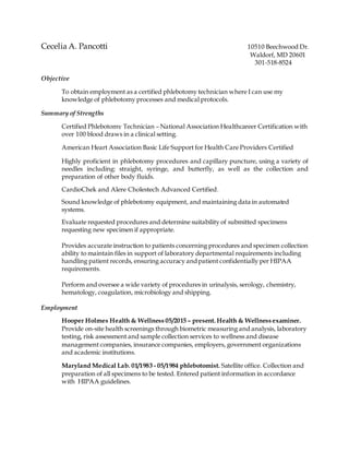 Cecelia A. Pancotti 10510 Beechwood Dr.
Waldorf, MD 20601
301-518-8524
Objective
To obtain employment as a certified phlebotomy technician where I can use my
knowledge of phlebotomy processes and medical protocols.
Summary of Strengths
Certified Phlebotomy Technician – National Association Healthcareer Certification with
over 100 blood draws in a clinical setting.
American Heart Association Basic Life Support for Health Care Providers Certified
Highly proficient in phlebotomy procedures and capillary puncture, using a variety of
needles including: straight, syringe, and butterfly, as well as the collection and
preparation of other body fluids.
CardioChek and Alere Cholestech Advanced Certified.
Sound knowledge of phlebotomy equipment, and maintaining data in automated
systems.
Evaluate requested procedures and determine suitability of submitted specimens
requesting new specimen if appropriate.
Provides accurate instruction to patients concerning procedures and specimen collection
ability to maintain files in support of laboratory departmental requirements including
handling patient records, ensuring accuracy andpatient confidentially per HIPAA
requirements.
Perform and oversee a wide variety of procedures in urinalysis, serology, chemistry,
hematology, coagulation, microbiology and shipping.
Employment
Hooper Holmes Health & Wellness 05/2015 – present. Health & Wellness examiner.
Provide on-site health screenings through biometric measuring and analysis, laboratory
testing, risk assessment and sample collection services to wellness and disease
management companies, insurance companies, employers, government organizations
and academic institutions.
Maryland Medical Lab. 01/1983 - 05/1984 phlebotomist. Satellite office. Collection and
preparation of all specimens to be tested. Entered patient information in accordance
with HIPAA guidelines.
 