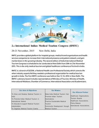 2nd International Indian Medical Tourism Congress (IIMTC)
20-21 November, 2015 New Delhi, India
IIMTC provides a global platform for hospital groups, medical travel organizations and health
services companies to increase their international presence and patient network, and gain
market share in this growing industry. The second edition of India International Medical
Tourism Congress is scheduled to be conducted at New Delhi from 20th to 21st November
2015. This is the only medical tourism and global healthcare conferenceof its kind in India.
IIMTC is a branch of SCCEM, a National Health care Professional Society which came to life
when industry experts felt they needed a professional organization for medical tourism
growth in India. The first IIMTC conference was held on Dec 13-14, 2014 in New Delhi. The
IIMTC's advisory board includes representatives of Ministry of Tourism, Ministry of Health,
International Relations, Chamber of Commerce, International Association and Academicians.
Our Aims & Objectives
To Grow and Develop Medical Tourism in
India
To Promote Indian Medical Tourism in
International Market
To Educate & support Medical Tourism
stakeholders
To Organize Medical Tourism Events
Our Mission
Make India Medical Tourism Hub
Promote Indian Tourism
Destinations
Practice Sustainable Medical
Tourism
Community Development through
Medical Tourism
Our Alliance Partner
Healthcare Organizations.
Tourism Boards
Healthcare Associations.
Policy Makers
International Associations.
 