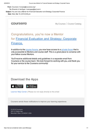22/03/2016 You are now a Mentor for Financial Evaluation and Strategy: Corporate Finance
https://mail.aol.com/webmail­std/en­us/printMessage 1/1
Learner Help Center | Please do not reply directly to this email
From: Coursera <noreply@coursera.org>
To: Ricardo A. VanEgas <rvanegap@aol.com>
Subject: You are now a Mentor for Financial Evaluation and Strategy: Corporate Finance
Date: Wed, Mar 16, 2016 6:06 pm
My Courses Course Catalog
Congratulations, you're now a Mentor
for Financial Evaluation and Strategy: Corporate
Finance.
In addition to the course forums, you now have access to a private forum that is
only accessible to Mentors and course staff. This is a great place to converse with
your fellow course Mentors.
You'll receive additional details and guidelines in a separate email from
Coursera or the course team. We look forward to working with you, and thank you
for your service to the Coursera community!
Download the Apps
Coursera sends these notifications to improve your learning experience. 
© 2016 Coursera
381 E. Evelyn Ave.
Mountain View, CA 94041 USA
 