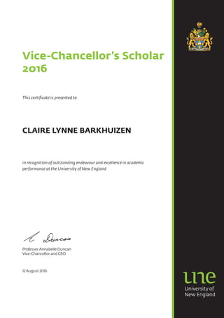 Vice-Chancellor’s Scholar
2016
This certificate is presented to
CLAIRE LYNNE BARKHUIZEN
in recognition of outstanding endeavour and excellence in academic
performance at the University of New England
ProfessorAnnabelle Duncan
Vice-Chancellor and CEO
12August 2016
 