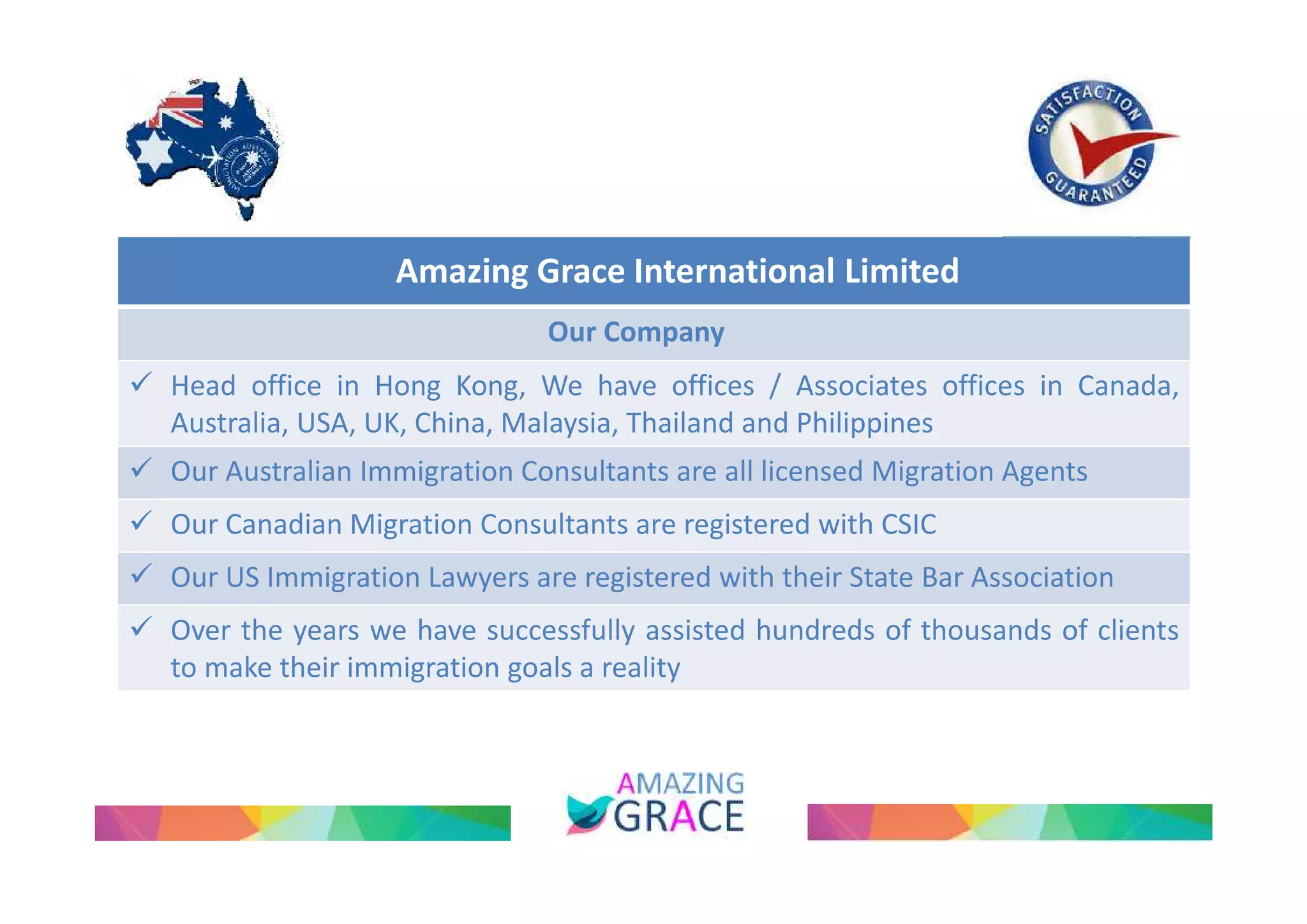 Amazing Grace International Limited 
Our Company 
 Head office in Hong Kong, We have offices / Associates offices in Canada, 
Australia, USA, UK, China, Malaysia, Thailand and Philippines 
 Our Australian Immigration Consultants are all licensed Migration Agents 
 Our Canadian Migration Consultants are registered with CSIC 
 Our US Immigration Lawyers are registered with their State Bar Association 
 Over the years we have successfully assisted hundreds of thousands of clients 
to make their immigration goals a reality 
 