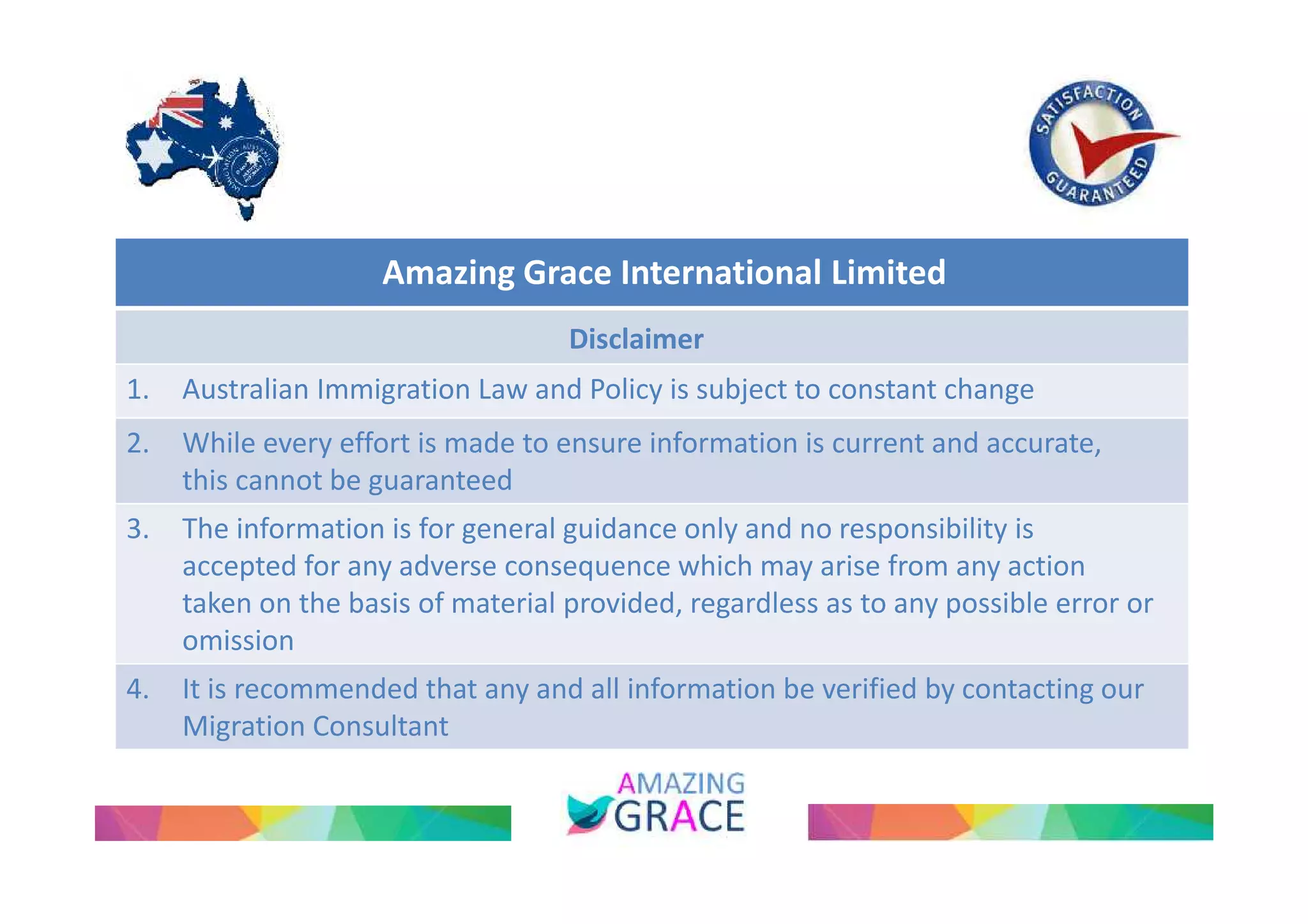 Amazing Grace International Limited 
Disclaimer 
1. Australian Immigration Law and Policy is subject to constant change 
2. While every effort is made to ensure information is current and accurate, 
this cannot be guaranteed 
3. The information is for general guidance only and no responsibility is 
accepted for any adverse consequence which may arise from any action 
taken on the basis of material provided, regardless as to any possible error or 
omission 
4. It is recommended that any and all information be verified by contacting our 
Migration Consultant 
