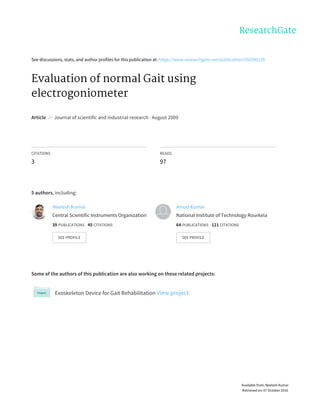 See	discussions,	stats,	and	author	profiles	for	this	publication	at:	https://www.researchgate.net/publication/255590139
Evaluation	of	normal	Gait	using
electrogoniometer
Article		in		Journal	of	scientific	and	industrial	research	·	August	2009
CITATIONS
3
READS
97
5	authors,	including:
Some	of	the	authors	of	this	publication	are	also	working	on	these	related	projects:
Exoskeleton	Device	for	Gait	Rehabilitation	View	project
Neelesh	Kumar
Central	Scientific	Instruments	Organization
39	PUBLICATIONS			45	CITATIONS			
SEE	PROFILE
Amod	Kumar
National	Institute	of	Technology	Rourkela
64	PUBLICATIONS			121	CITATIONS			
SEE	PROFILE
Available	from:	Neelesh	Kumar
Retrieved	on:	07	October	2016
 